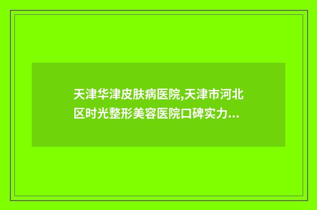 天津华津皮肤病医院,天津市河北区时光整形美容医院口碑实力强强比拼