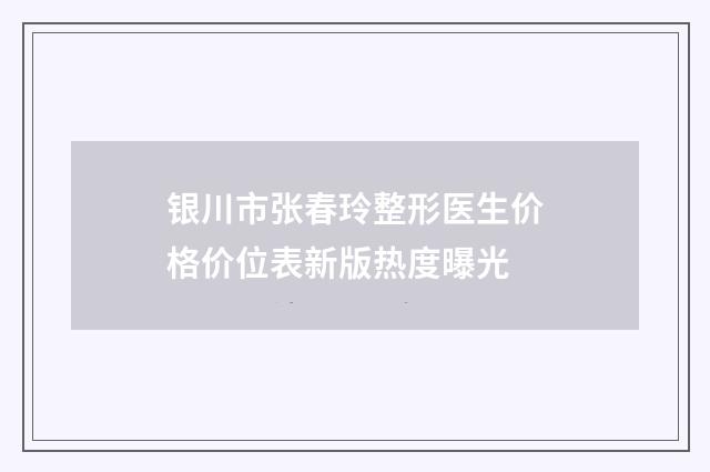 银川市张春玲整形医生价格价位表新版热度曝光