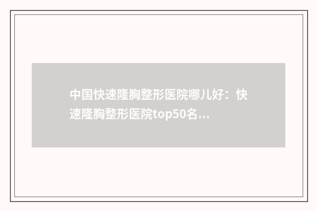 中国快速隆胸整形医院哪儿好：快速隆胸整形医院top50名单大全