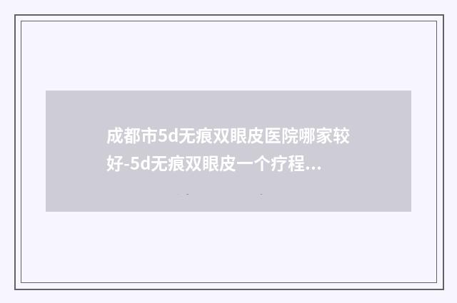 成都市5d无痕双眼皮医院哪家较好-5d无痕双眼皮一个疗程费用多少