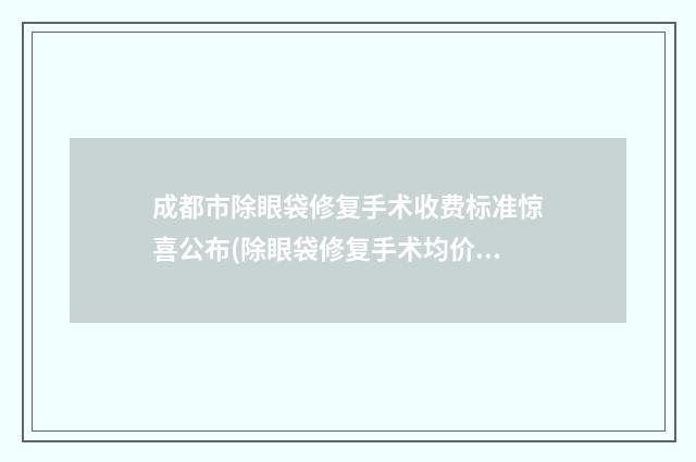 成都市除眼袋修复手术收费标准惊喜公布(除眼袋修复手术均价为：3991元)