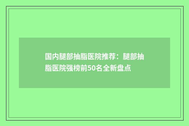 国内腿部抽脂医院推荐：腿部抽脂医院强榜前50名全新盘点