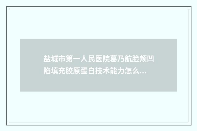 盐城市第一人民医院葛乃航脸颊凹陷填充胶原蛋白技术能力怎么样?案例细节 盐城市第一人民医院招聘2025