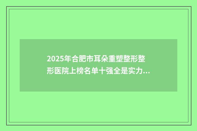 2025年合肥市耳朵重塑整形整形医院上榜名单十强全是实力派