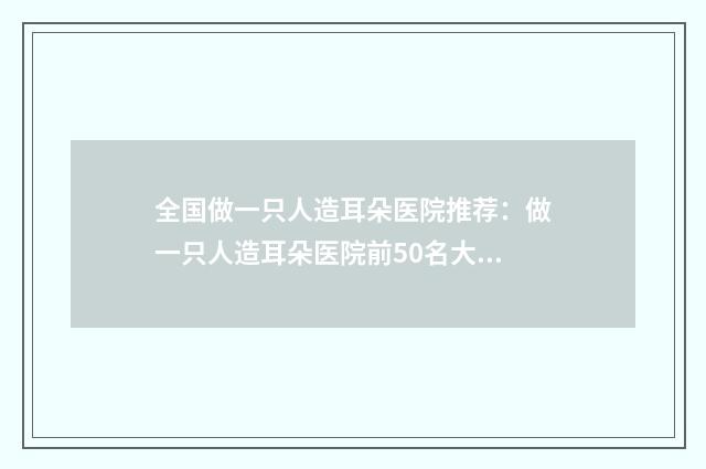 全国做一只人造耳朵医院推荐：做一只人造耳朵医院前50名大展示
