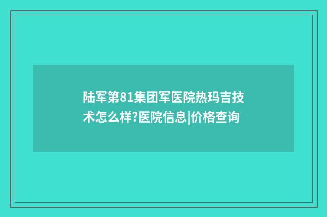 陆军第81集团军医院热玛吉技术怎么样?医院信息|价格查询