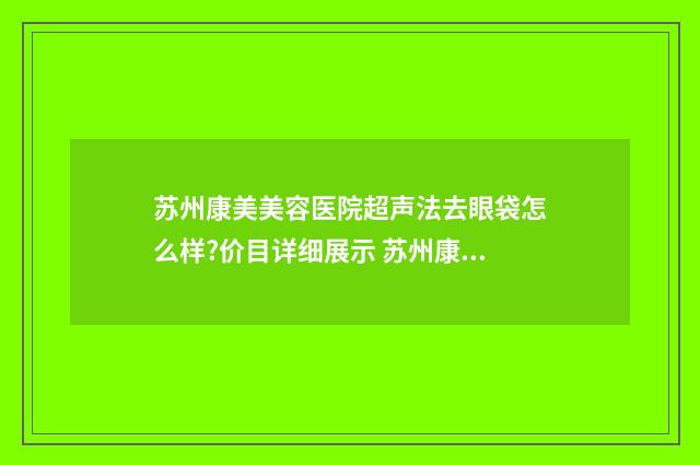 苏州康美美容医院超声法去眼袋怎么样?价目详细展示 苏州康美美容医院是正规医院吗