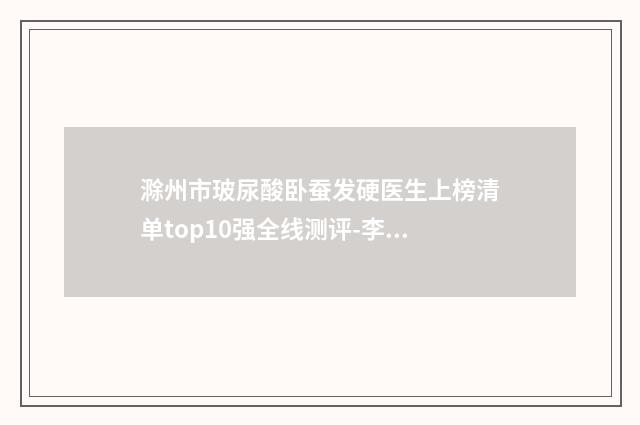 滁州市玻尿酸卧蚕发硬医生上榜清单top10强全线测评-李瑞整形医生精选名单_实力超强