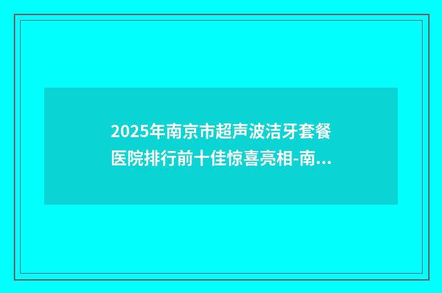 2025年南京市超声波洁牙套餐医院排行前十佳惊喜亮相-南京市超声波洁牙套餐口腔医院