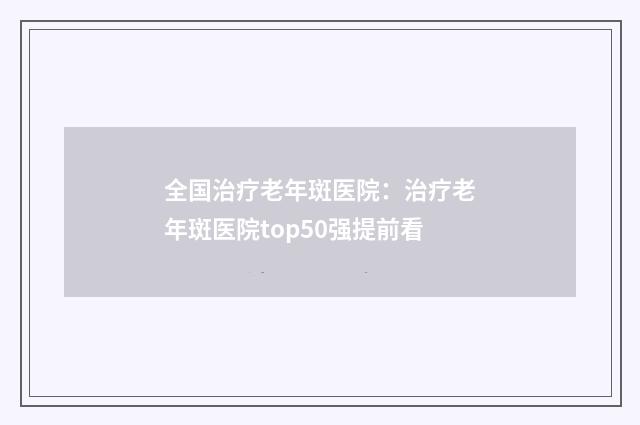全国治疗老年斑医院：治疗老年斑医院top50强提前看