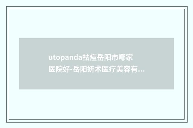 utopanda祛痘岳阳市哪家医院好-岳阳妍术医疗美容有限公司履历及坐诊擅长盘点