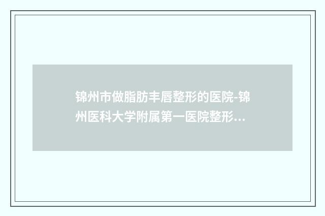 锦州市做脂肪丰唇整形的医院-锦州医科大学附属第一医院整形美容科靠谱的选购指南