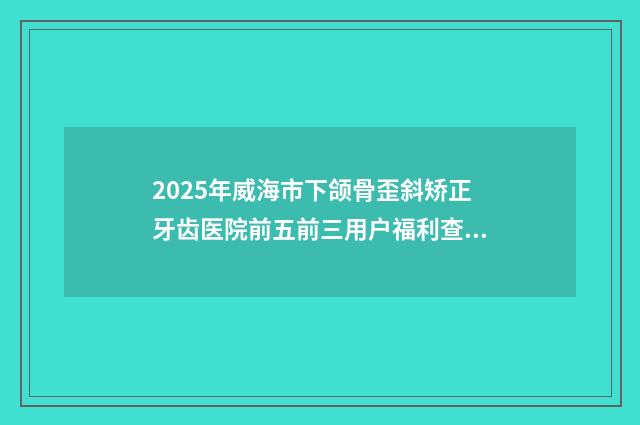2025年威海市下颌骨歪斜矫正牙齿医院前五前三用户福利查收-威海市环翠区洪礼口腔诊所术后效果包你满意
