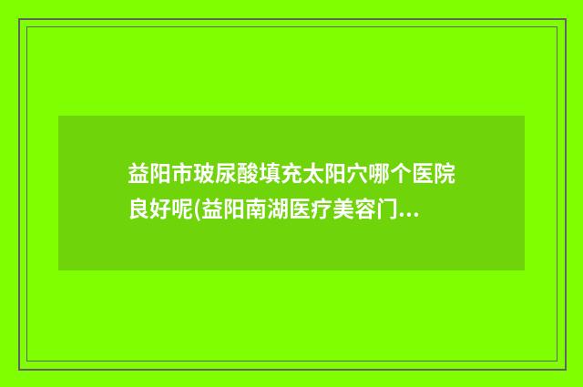 益阳市玻尿酸填充太阳穴哪个医院良好呢(益阳南湖医疗美容门诊部个个是医美大咖)