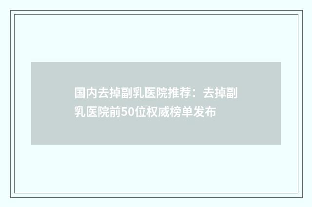国内去掉副乳医院推荐：去掉副乳医院前50位权威榜单发布