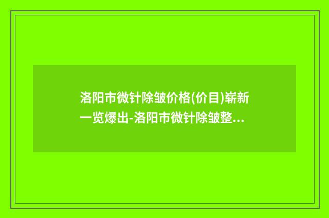 洛阳市微针除皱价格(价目)崭新一览爆出-洛阳市微针除皱整形手术价格