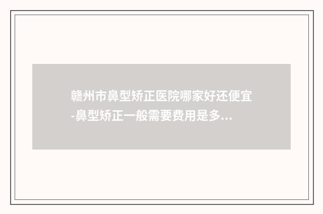 赣州市鼻型矫正医院哪家好还便宜-鼻型矫正一般需要费用是多少