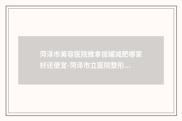 菏泽市美容医院推拿拔罐减肥哪家好还便宜-菏泽市立医院整形美容科口碑评价公布