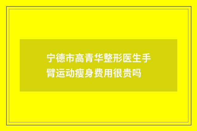 宁德市高青华整形医生手臂运动瘦身费用很贵吗