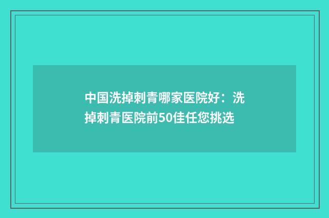 中国洗掉刺青哪家医院好：洗掉刺青医院前50佳任您挑选