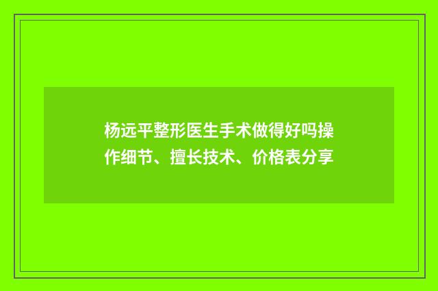 杨远平整形医生手术做得好吗操作细节、擅长技术、价格表分享