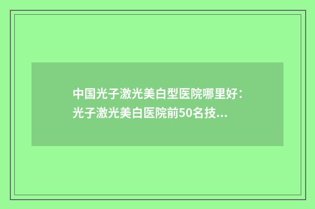 中国光子激光美白型医院哪里好：光子激光美白医院前50名技术实力PK
