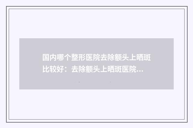 国内哪个整形医院去除额头上晒斑比较好：去除额头上晒斑医院top50强选出