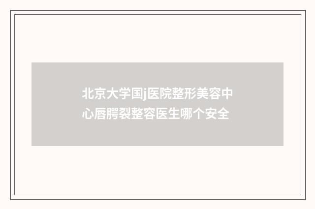 北京大学国j医院整形美容中心唇腭裂整容医生哪个安全