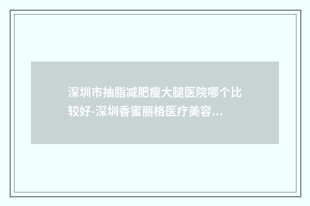 深圳市抽脂减肥瘦大腿医院哪个比较好-深圳香蜜丽格医疗美容诊所被网友盛赞