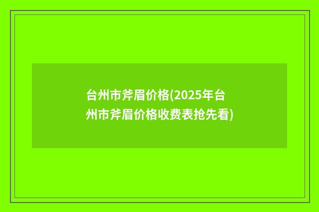 台州市斧眉价格(2025年台州市斧眉价格收费表抢先看)