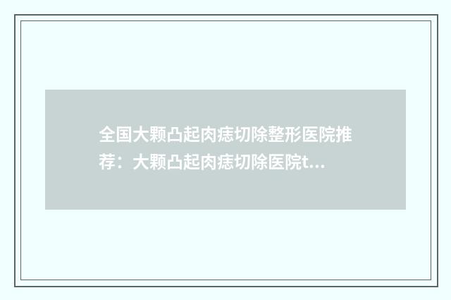 全国大颗凸起肉痣切除整形医院推荐：大颗凸起肉痣切除医院top50强哪几个技术好