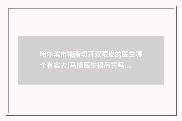 哈尔滨市抽脂切开双眼皮的医生哪个有实力(马旭医生很厉害吗)