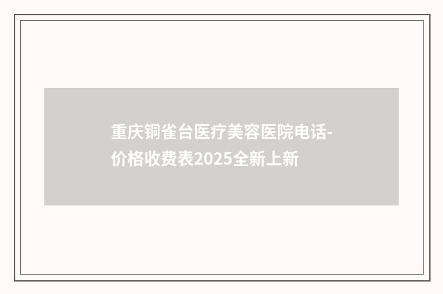 重庆铜雀台医疗美容医院电话-价格收费表2025全新上新