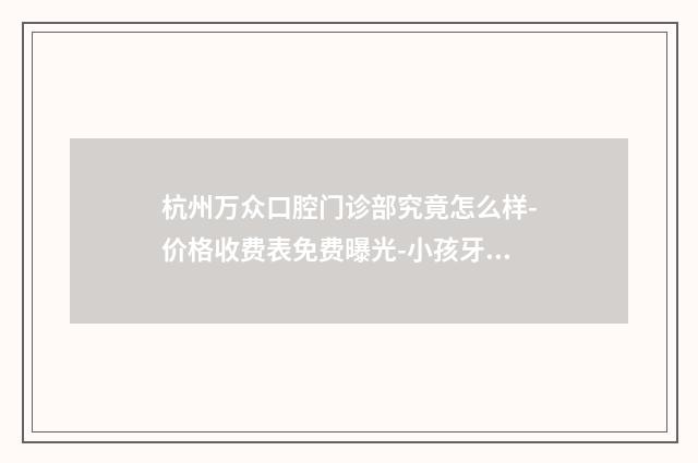 杭州万众口腔门诊部究竟怎么样-价格收费表免费曝光-小孩牙洞补牙案例