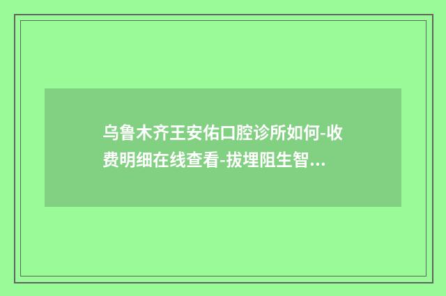 乌鲁木齐王安佑口腔诊所如何-收费明细在线查看-拔埋阻生智齿案例