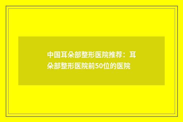 中国耳朵部整形医院推荐：耳朵部整形医院前50位的医院