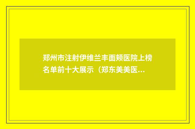郑州市注射伊维兰丰面颊医院上榜名单前十大展示（郑东美美医疗美容门诊部私立医美口碑擅长不同~）