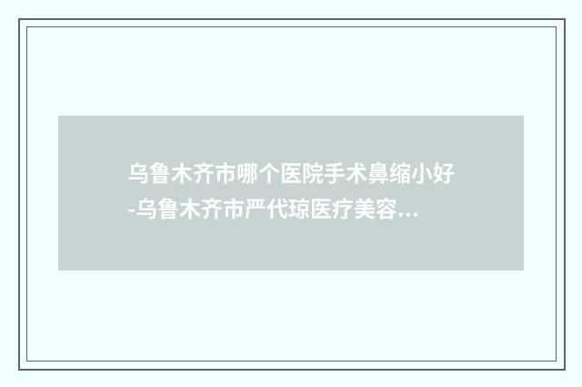 乌鲁木齐市哪个医院手术鼻缩小好-乌鲁木齐市严代琼医疗美容诊所均有公立整形医生上榜
