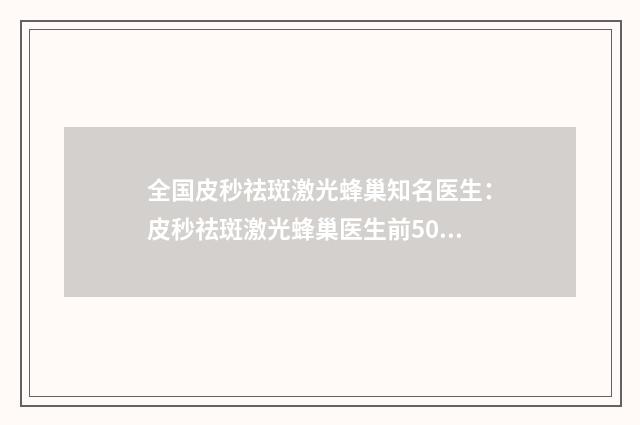 全国皮秒祛斑激光蜂巢知名医生：皮秒祛斑激光蜂巢医生前50名新发布