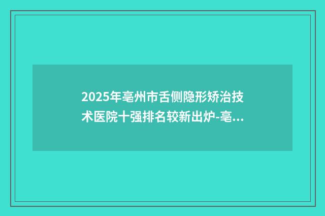2025年亳州市舌侧隐形矫治技术医院十强排名较新出炉-亳州三爱口腔年度口碑王