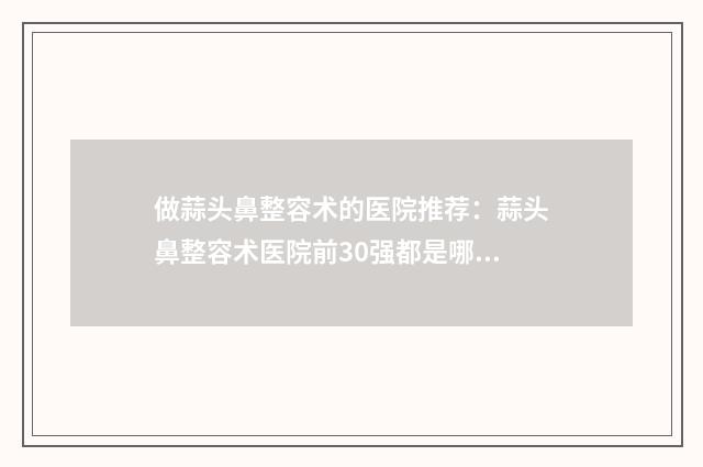 做蒜头鼻整容术的医院推荐：蒜头鼻整容术医院前30强都是哪几家