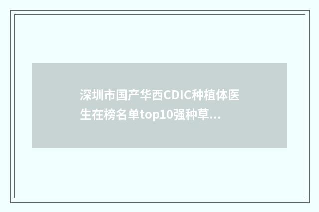 深圳市国产华西CDIC种植体医生在榜名单top10强种草-深圳市国产华西CDIC种植体口腔医生