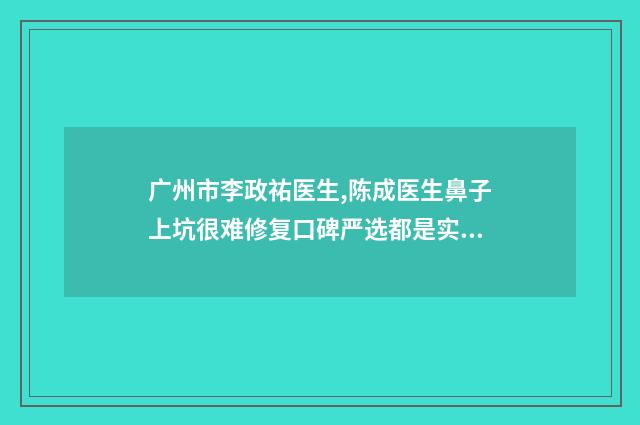 广州市李政祐医生,陈成医生鼻子上坑很难修复口碑严选都是实力派