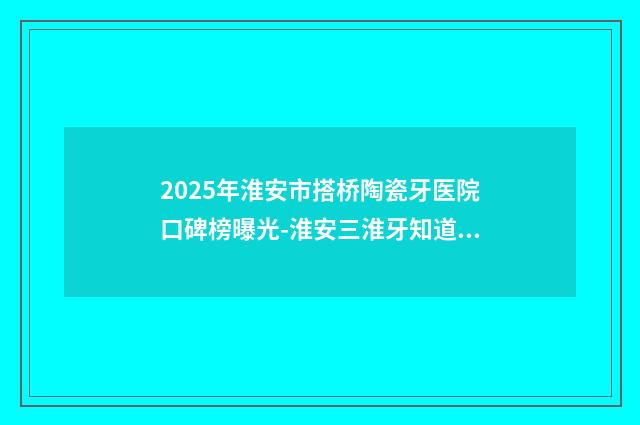 2025年淮安市搭桥陶瓷牙医院口碑榜曝光-淮安三淮牙知道口腔门诊部各大技术优势