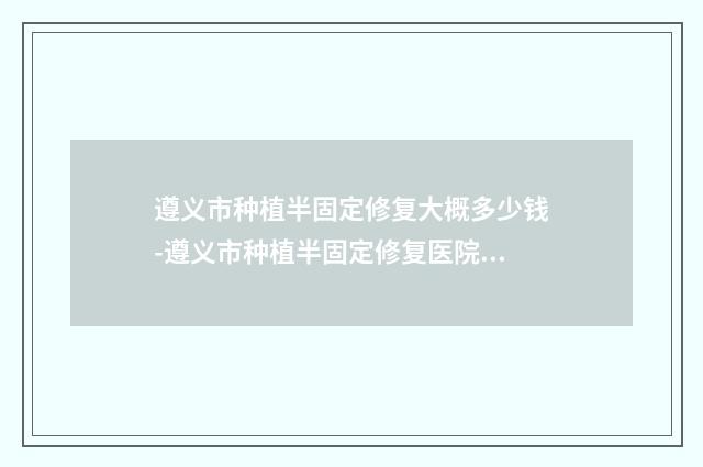 遵义市种植半固定修复大概多少钱-遵义市种植半固定修复医院上榜名单前十名哪位可靠
