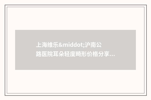 上海维乐·沪南公路医院耳朵轻度畸形价格分享-附整形价格(费用)清单