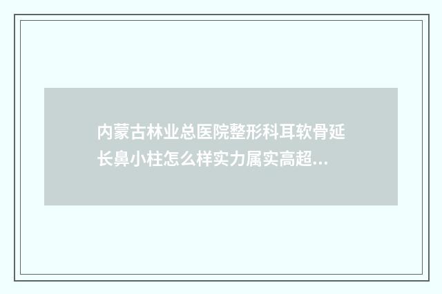 内蒙古林业总医院整形科耳软骨延长鼻小柱怎么样实力属实高超-附整形价格表(费用)
