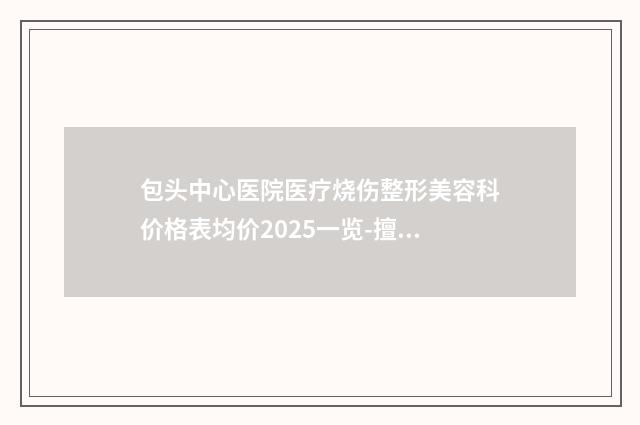 包头中心医院医疗烧伤整形美容科价格表均价2025一览-擅长项目碧莲盛植发等