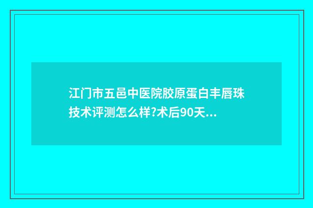 江门市五邑中医院胶原蛋白丰唇珠技术评测怎么样?术后90天案例 江门市五邑中医院体检中心电话