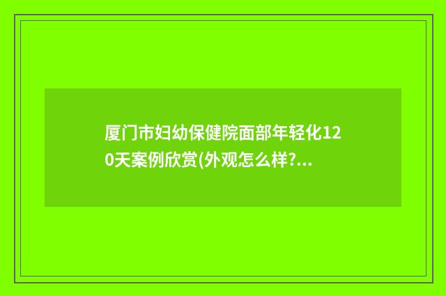 厦门市妇幼保健院面部年轻化120天案例欣赏(外观怎么样?技术风格) 杨宏毅厦门市妇幼保健院
